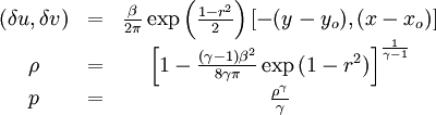 
\begin{matrix}
(\delta u, \delta v) &=& \frac{\beta}{2\pi} \exp\left( \frac{1-r^2}{2}
\right) [ -(y-y_o), (x-x_o) ] \\
\rho &=& \left[ 1 - \frac{ (\gamma-1)\beta^2}{8\gamma\pi} \exp\left(
1-r^2\right) \right]^{\frac{1}{\gamma-1}} \\
p &=& \frac{ \rho^\gamma }{\gamma}
\end{matrix}
