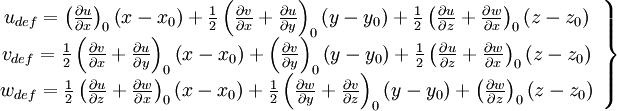  
 \left.
\begin{array}{c} 
u_{def} = \left( \frac{ \partial u}{ \partial x} \right)_{0} \left( x - x_{0} \right) + \frac{1}{2} \left( \frac{ \partial v}{ \partial x} + \frac{ \partial u}{ \partial y} \right)_{0} \left( y - y_{0} \right) + \frac{1}{2} \left( \frac{ \partial u}{ \partial z} + \frac{ \partial w}{ \partial x} \right)_{0} \left( z - z_{0} \right)\\

v_{def} = \frac{1}{2} \left( \frac{ \partial v}{ \partial x} + \frac{ \partial u}{ \partial y} \right)_{0} \left( x - x_{0} \right) 
+ \left( \frac{ \partial v}{ \partial y} \right)_{0} \left( y - y_{0} \right) 
+ \frac{1}{2} \left( \frac{ \partial u}{ \partial z} + \frac{ \partial w}{ \partial x} \right)_{0} \left( z - z_{0} \right)\\

w_{def} = \frac{1}{2} \left( \frac{ \partial u}{ \partial z} + \frac{ \partial w}{ \partial x} \right)_{0} \left( x - x_{0} \right) 
+ \frac{1}{2} \left( \frac{ \partial w}{ \partial y} + \frac{ \partial v}{ \partial z} \right)_{0} \left( y - y_{0} \right)
+ \left( \frac{ \partial w}{ \partial z} \right)_{0} \left( z - z_{0} \right)\\

\end{array}
\right\}
